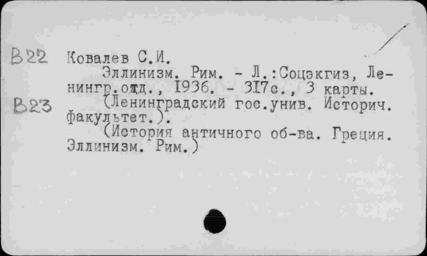 ﻿È>22. Ковалев С.И.
Эллинизм. Рим. - Л.:Соцэкгиз, Ле-нингп.одд., 1936. - 317с., 3 карты.
В 23	(Ленинградский гос.унив. Истории.
' ' ~ факультет.).
(История античного об-ва. Гоеция.
Эллинизм. Рим.)